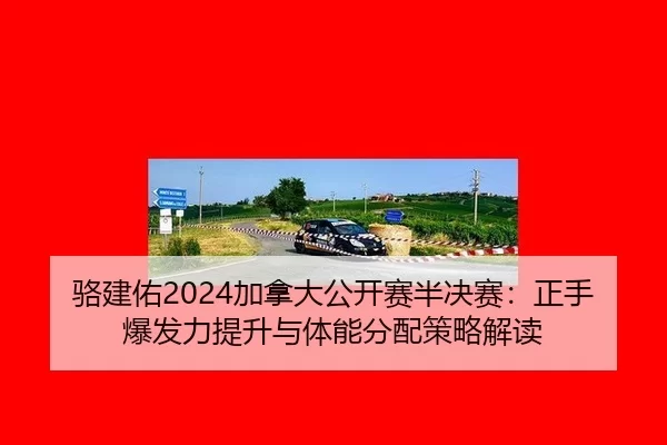 骆建佑2024加拿大公开赛半决赛：正手爆发力提升与体能分配策略解读